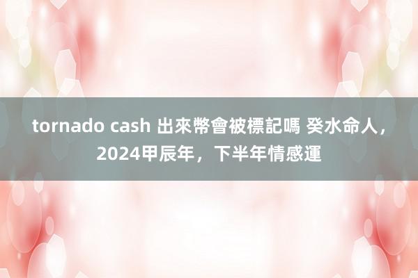 tornado cash 出來幣會被標記嗎 癸水命人，2024甲辰年，下半年情感運