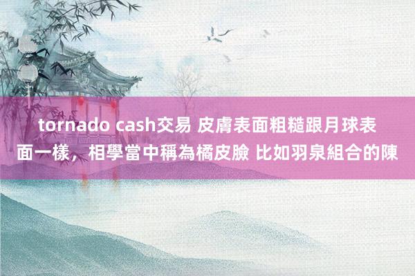 tornado cash交易 皮膚表面粗糙跟月球表面一樣，相學當中稱為橘皮臉 比如羽泉組合的陳