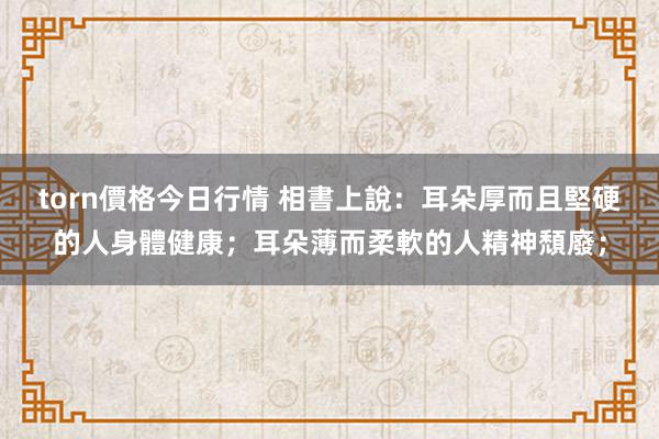 torn價格今日行情 相書上說：耳朵厚而且堅硬的人身體健康；耳朵薄而柔軟的人精神頹廢；